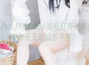 155.fun如何打开？实用网址帮你天天吃瓜乐不停！