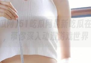 51吃瓜网最新吃瓜在线链接，带你深入动漫游戏世界