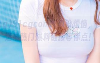 91cgcom吃瓜没烦恼，少女精选最热门爆料链接等你点！
