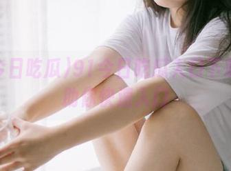 91今日吃瓜入口下载攻略助你快速入门