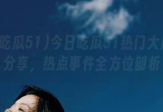 今日吃瓜51热门大瓜独家分享，热点事件全方位剖析