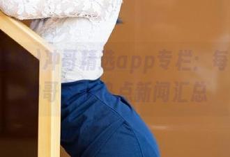冲哥精选app专栏：每天更新冲哥黑料热点新闻汇总