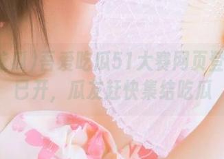 吾爱吃瓜51大赛网页登录通道已开，瓜友赶快集结吃瓜