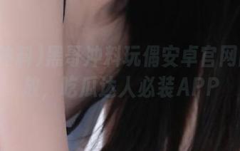 黑哥冲料玩偶安卓官网同步开放，吃瓜达人必装APP