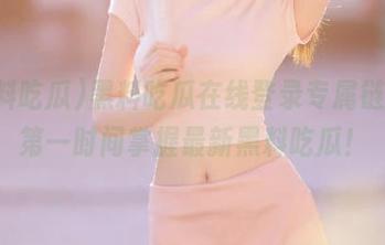 黑料吃瓜在线登录专属链接，第一时间掌握最新黑料吃瓜！