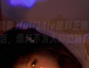 fuli24lv黑料正能量直达海王生活，爆料不为人知的精彩瞬间