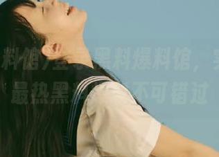 登录黑料爆料馆，实时更新最热黑料爆料不可错过