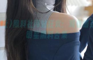 黑料社网站狂欢：观看最劲爆的明星黑料合集