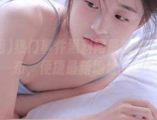 热门事件黑料网最新爆料独家发布，便捷最新地址获取